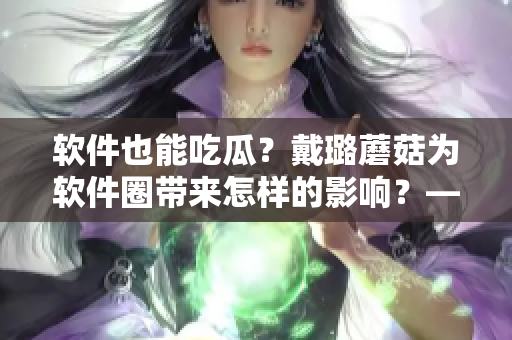 軟件也能吃瓜？戴璐蘑菇為軟件圈帶來怎樣的影響？——一個編輯的關(guān)注