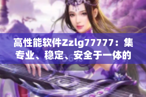 高性能軟件Zzlg77777：集專業(yè)、穩(wěn)定、安全于一體的國產(chǎn)力作