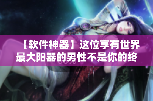【軟件神器】這位享有世界最大陽器的男性不是你的終極目標！