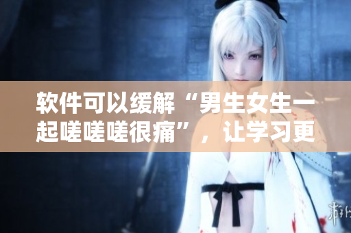 軟件可以緩解“男生女生一起嗟嗟嗟很痛”，讓學(xué)習(xí)更輕松