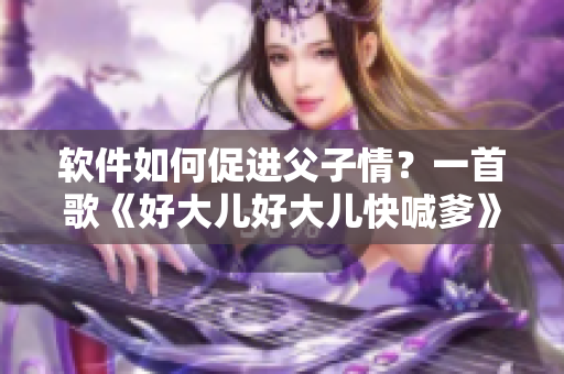 軟件如何促進父子情？一首歌《好大兒好大兒快喊爹》點亮親情之光