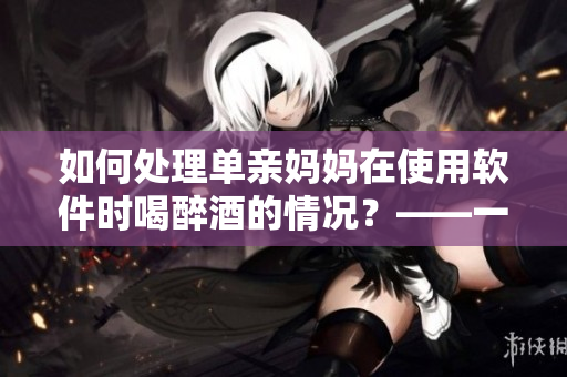如何處理單親媽媽在使用軟件時(shí)喝醉酒的情況？——一位編輯的建議