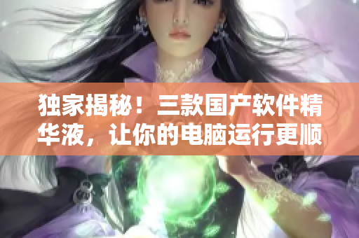 獨家揭秘！三款國產(chǎn)軟件精華液，讓你的電腦運行更順暢！