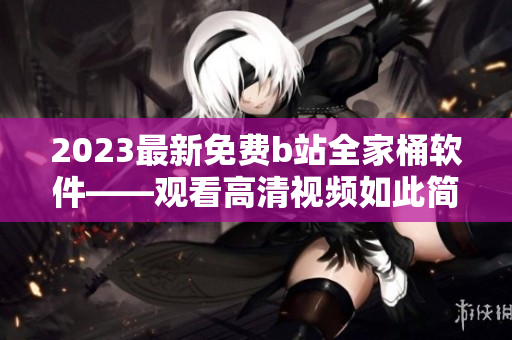 2023最新免費(fèi)b站全家桶軟件——觀(guān)看高清視頻如此簡(jiǎn)單