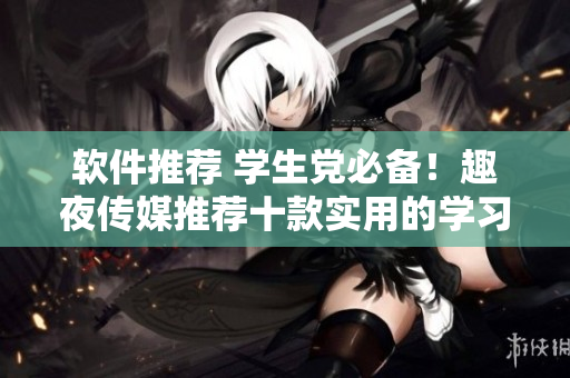軟件推薦 學(xué)生黨必備！趣夜傳媒推薦十款實(shí)用的學(xué)習(xí)軟件
