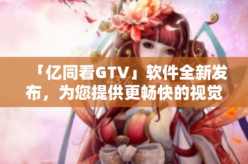 「億同看GTV」軟件全新發(fā)布，為您提供更暢快的視覺(jué)享受！