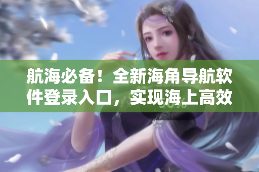 航海必備！全新海角導航軟件登錄入口，實現(xiàn)海上高效航行