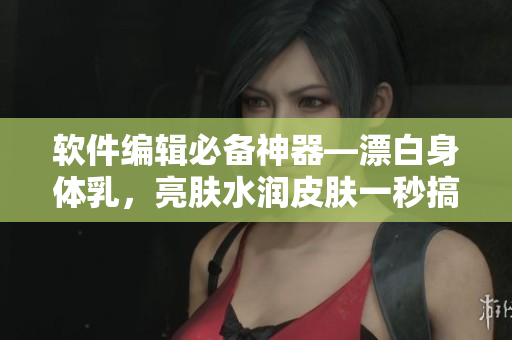 軟件編輯必備神器—漂白身體乳，亮膚水潤皮膚一秒搞定！
