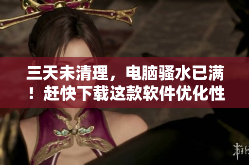 三天未清理，電腦騷水已滿！趕快下載這款軟件優(yōu)化性能吧！