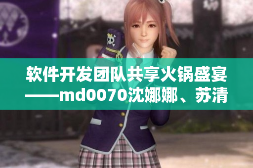 軟件開發(fā)團隊共享火鍋盛宴——md0070沈娜娜、蘇清歌團圓聚餐