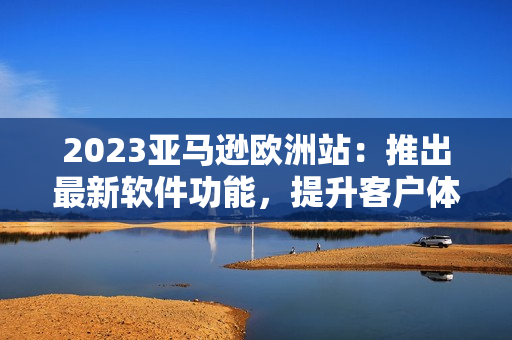 2023亞馬遜歐洲站：推出最新軟件功能，提升客戶(hù)體驗(yàn)
