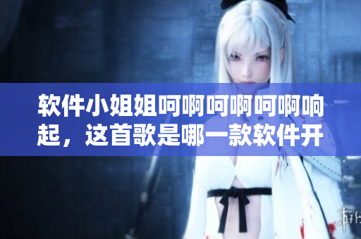 軟件小姐姐呵啊呵啊呵啊響起，這首歌是哪一款軟件開(kāi)發(fā)的？