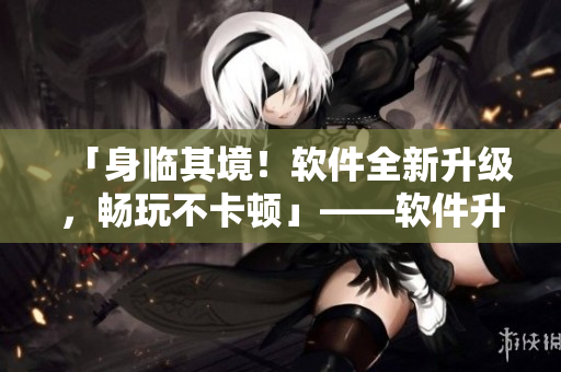 「身臨其境！軟件全新升級，暢玩不卡頓」——軟件升級后的性能優(yōu)化體驗