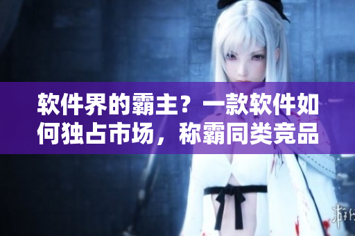 軟件界的霸主？一款軟件如何獨(dú)占市場，稱霸同類競品
