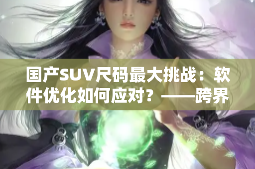 國產(chǎn)SUV尺碼最大挑戰(zhàn)：軟件優(yōu)化如何應(yīng)對(duì)？——跨界應(yīng)用分析