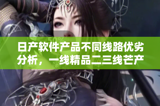 日產(chǎn)軟件產(chǎn)品不同線路優(yōu)劣分析，一線精品二三線芒產(chǎn)品有何差別？