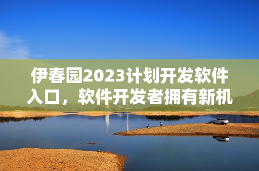 伊春園2023計(jì)劃開發(fā)軟件入口，軟件開發(fā)者擁有新機(jī)會(huì)