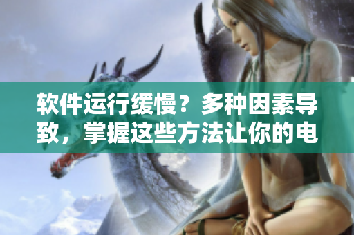 軟件運行緩慢？多種因素導(dǎo)致，掌握這些方法讓你的電腦恢復(fù)順暢