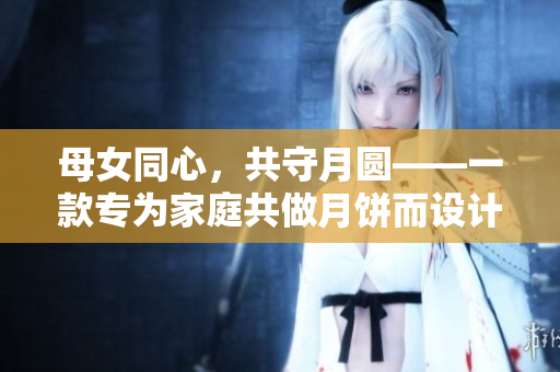 母女同心，共守月圓——一款專為家庭共做月餅而設(shè)計(jì)的軟件