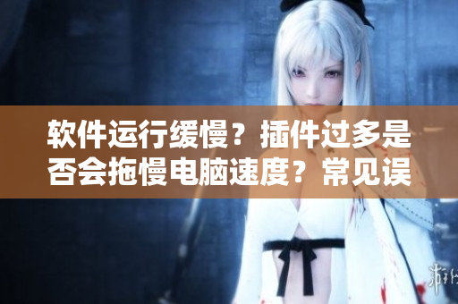 軟件運行緩慢？插件過多是否會拖慢電腦速度？常見誤區(qū)你一定要知道！