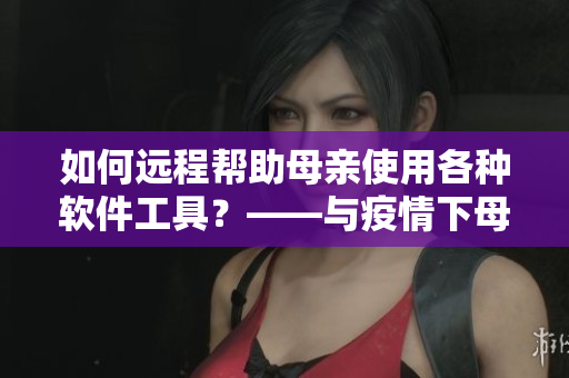 如何遠(yuǎn)程幫助母親使用各種軟件工具？——與疫情下母親學(xué)軟件新方案