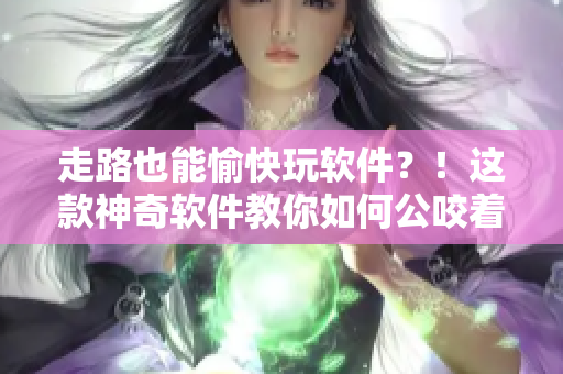 走路也能愉快玩軟件？！這款神奇軟件教你如何公咬著小嬌乳H邊行走~