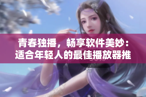 青春獨(dú)播，暢享軟件美妙：適合年輕人的最佳播放器推薦