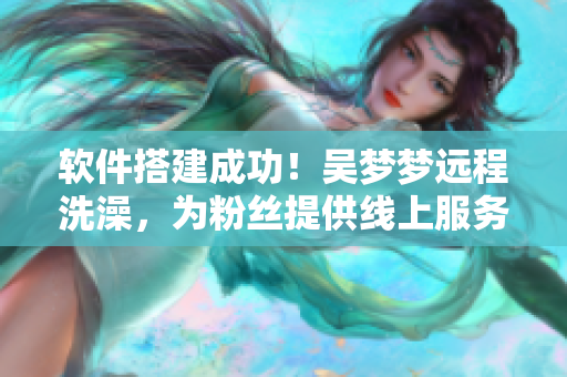 軟件搭建成功！吳夢(mèng)夢(mèng)遠(yuǎn)程洗澡，為粉絲提供線上服務(wù)