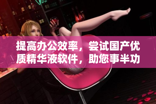 提高辦公效率，嘗試國產(chǎn)優(yōu)質(zhì)精華液軟件，助您事半功倍！