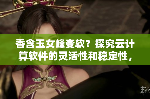 香含玉女峰變軟？探究云計(jì)算軟件的靈活性和穩(wěn)定性，引領(lǐng)軟件產(chǎn)業(yè)革新