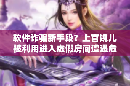 軟件詐騙新手段？上官婉兒被利用進(jìn)入虛假房間遭遇危機(jī)！
