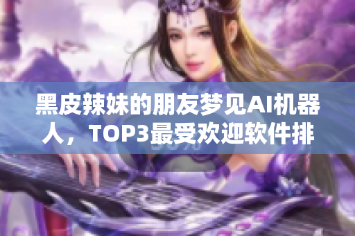 黑皮辣妹的朋友夢見AI機器人，TOP3最受歡迎軟件排名震撼發(fā)布！