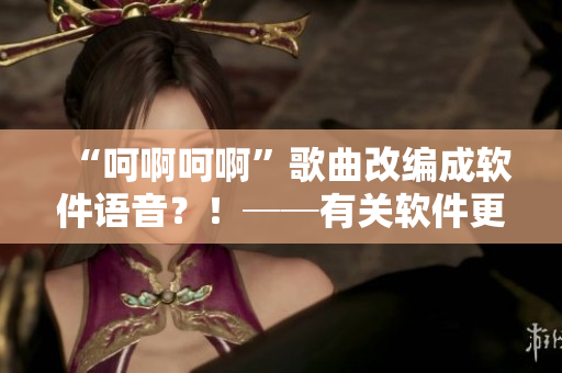 “呵啊呵啊”歌曲改編成軟件語(yǔ)音？！──有關(guān)軟件更新的神秘新聞