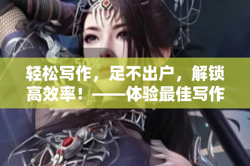 輕松寫作，足不出戶，解鎖高效率！——體驗(yàn)最佳寫作軟件推薦