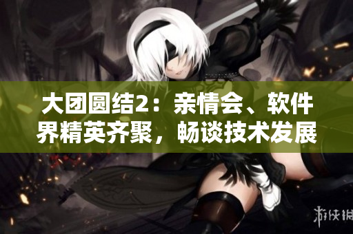 大團(tuán)圓結(jié)2：親情會(huì)、軟件界精英齊聚，暢談技術(shù)發(fā)展趨勢！