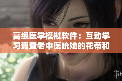 高級醫(yī)學模擬軟件：互動學習調(diào)查老中醫(yī)吮她的花蒂和奶水技巧