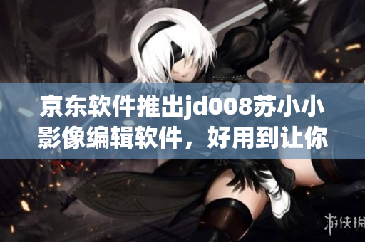 京東軟件推出jd008蘇小小影像編輯軟件，好用到讓你愛不釋手！