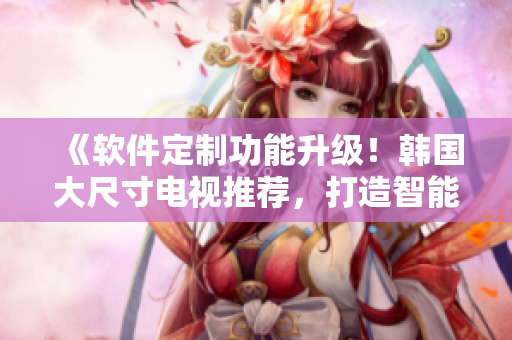 《軟件定制功能升級！韓國大尺寸電視推薦，打造智能影音體驗》