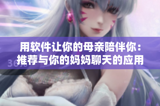 用軟件讓你的母親陪伴你：推薦與你的媽媽聊天的應(yīng)用程序