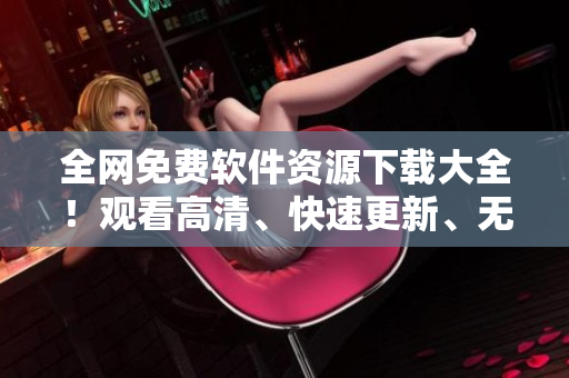 全網(wǎng)免費軟件資源下載大全！觀看高清、快速更新、無需付費的最佳選擇