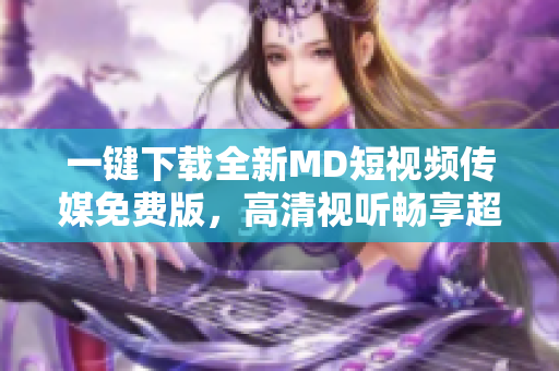 一鍵下載全新MD短視頻傳媒免費版，高清視聽暢享超燃快感！
