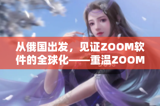 從俄國(guó)出發(fā)，見(jiàn)證ZOOM軟件的全球化——重溫ZOOM人與ZOOM的故事