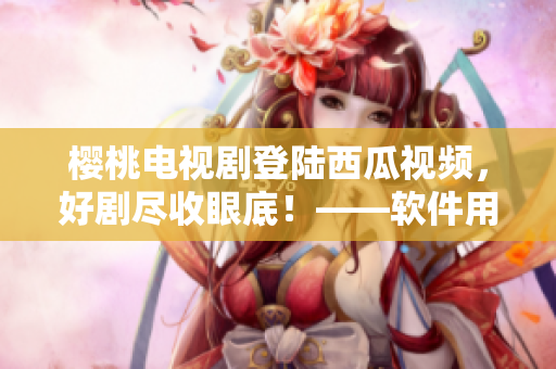 櫻桃電視劇登陸西瓜視頻，好劇盡收眼底！——軟件用戶福利享受不停