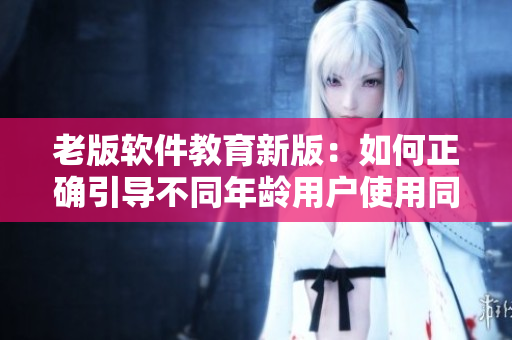 老版軟件教育新版：如何正確引導(dǎo)不同年齡用戶使用同一軟件？