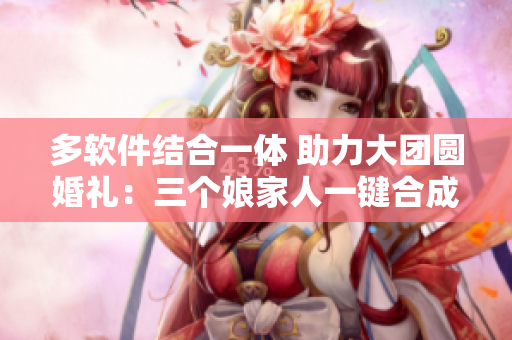 多軟件結(jié)合一體 助力大團圓婚禮：三個娘家人一鍵合成！
