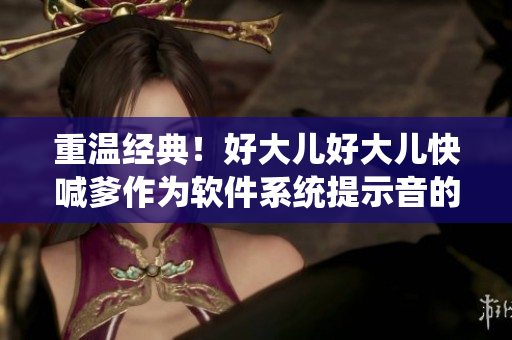重溫經(jīng)典！好大兒好大兒快喊爹作為軟件系統(tǒng)提示音的奇幻之旅
