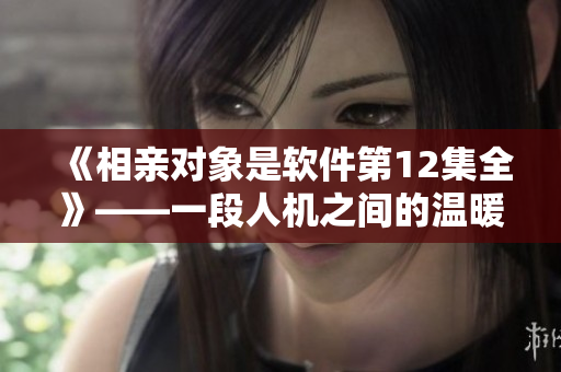 《相親對象是軟件第12集全》——一段人機之間的溫暖互動