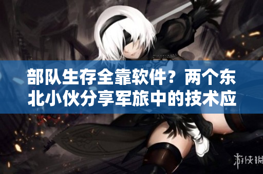 部隊(duì)生存全靠軟件？?jī)蓚€(gè)東北小伙分享軍旅中的技術(shù)應(yīng)用與心得