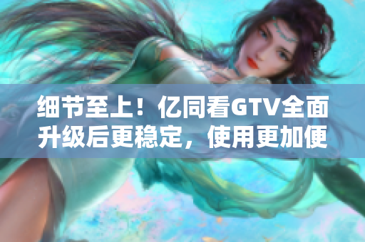 細節(jié)至上！億同看GTV全面升級后更穩(wěn)定，使用更加便捷！