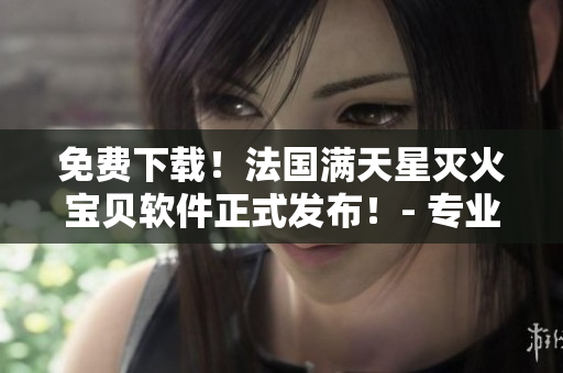 免費下載！法國滿天星滅火寶貝軟件正式發(fā)布！- 專業(yè)的消防安全保障